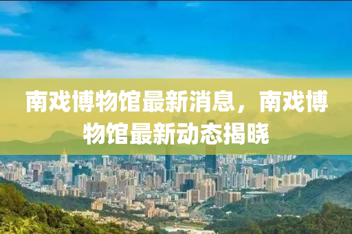 南戲博物館最新消息，南戲博物館最新動態(tài)揭曉