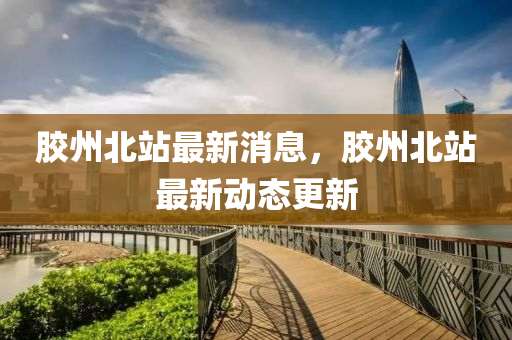 膠州北站最新消息，膠州北站最新動態(tài)更新