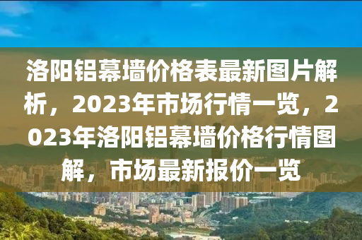洛陽鋁幕墻價格表最新圖片解析，2023年市場行情一覽，2023年洛陽鋁幕墻價格行情圖解，市場最新報價一覽