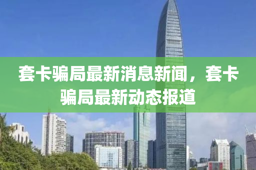套卡騙局最新消息新聞，套卡騙局最新動態(tài)報道