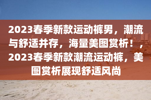 2023春季新款運動褲男，潮流與舒適并存，海量美圖賞析！，2023春季新款潮流運動褲，美圖賞析展現(xiàn)舒適風尚