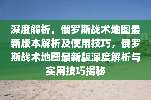 深度解析，俄羅斯戰(zhàn)術地圖最新版本解析及使用技巧，俄羅斯戰(zhàn)術地圖最新版深度解析與實用技巧揭秘