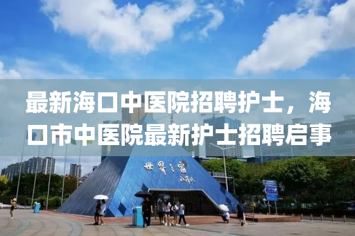 最新海口中醫(yī)院招聘護士，?？谑兄嗅t(yī)院最新護士招聘啟事
