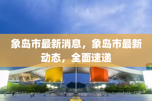 象島市最新消息，象島市最新動(dòng)態(tài)，全面速遞