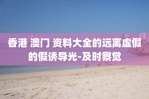 香港 澳門 資料大全的遠離虛假的假誘導(dǎo)光-及時察覺