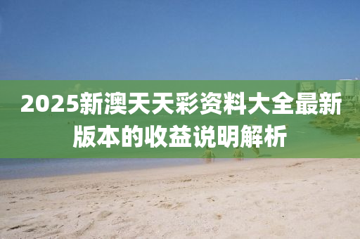 2025新澳天天彩資料大全最新版本的收益說明解析