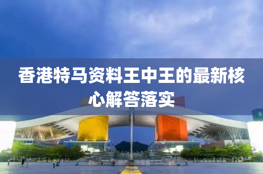 香港特馬資料王中王的最新核心解答落實