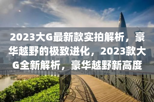 2023大G最新款實(shí)拍解析，豪華越野的極致進(jìn)化，2023款大G全新解析，豪華越野新高度