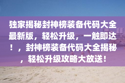 獨(dú)家揭秘封神榜裝備代碼大全最新版，輕松升級(jí)，一觸即達(dá)！，封神榜裝備代碼大全揭秘，輕松升級(jí)攻略大放送！