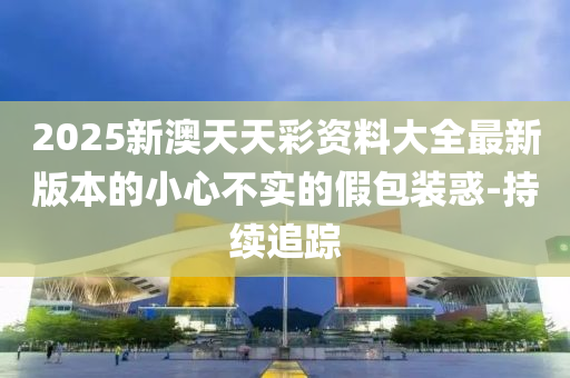 2025新澳天天彩資料大全最新版本的小心不實的假包裝惑-持續(xù)追蹤