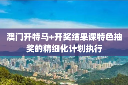 澳門開特馬+開獎結(jié)果課特色抽獎的精細化計劃執(zhí)行
