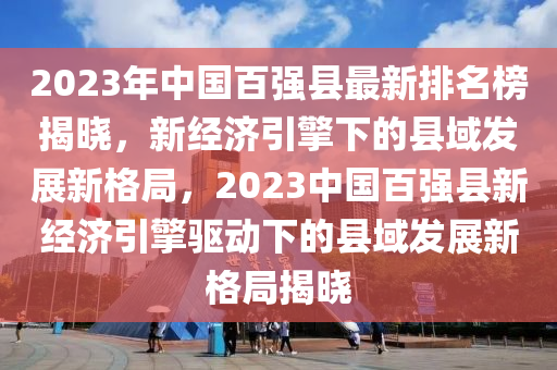 2023年中國(guó)百?gòu)?qiáng)縣最新排名榜揭曉，新經(jīng)濟(jì)引擎下的縣域發(fā)展新格局，2023中國(guó)百?gòu)?qiáng)縣新經(jīng)濟(jì)引擎驅(qū)動(dòng)下的縣域發(fā)展新格局揭曉