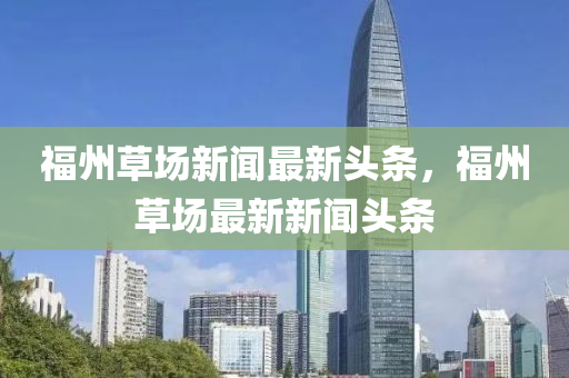 福州草場新聞最新頭條，福州草場最新新聞頭條