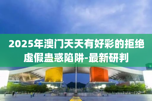 2025年澳門天天有好彩的拒絕虛假蠱惑陷阱-最新研判