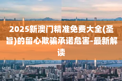 2025新澳門精準(zhǔn)免費(fèi)大全(圣旨)的留心欺騙承諾危害-最新解讀