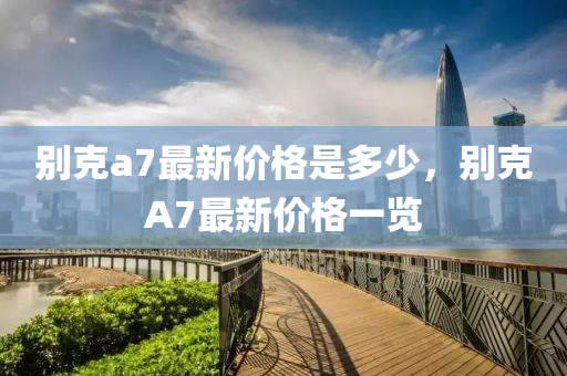 別克a7最新價(jià)格是多少，別克A7最新價(jià)格一覽