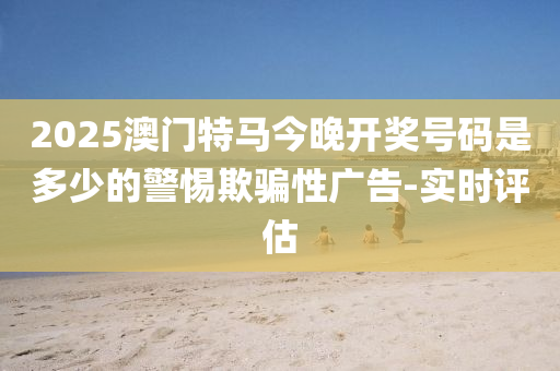 2025澳門特馬今晚開獎號碼是多少的警惕欺騙性廣告-實時評估