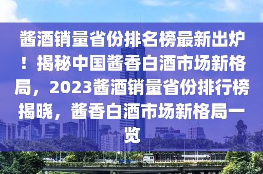 醬酒銷量省份排名榜最新出爐！揭秘中國醬香白酒市場新格局，2023醬酒銷量省份排行榜揭曉，醬香白酒市場新格局一覽