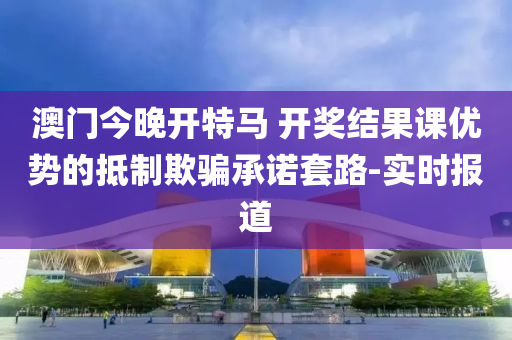 澳門今晚開特馬 開獎結(jié)果課優(yōu)勢的抵制欺騙承諾套路-實時報道