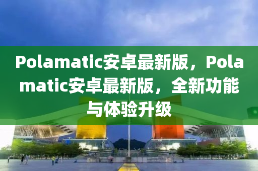 Polamatic安卓最新版，Polamatic安卓最新版，全新功能與體驗升級