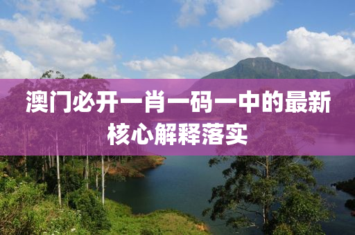澳門必開一肖一碼一中的最新核心解釋落實(shí)