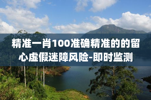 精準(zhǔn)一肖100準(zhǔn)確精準(zhǔn)的的留心虛假迷障風(fēng)險-即時監(jiān)測