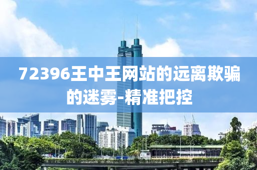72396王中王網(wǎng)站的遠(yuǎn)離欺騙的迷霧-精準(zhǔn)把控