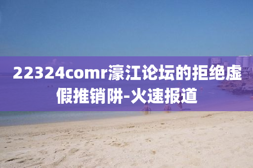 22324comr濠江論壇的拒絕虛假推銷阱-火速報(bào)道
