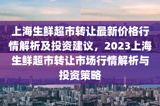 上海生鮮超市轉(zhuǎn)讓最新價(jià)格行情解析及投資建議，2023上海生鮮超市轉(zhuǎn)讓市場(chǎng)行情解析與投資策略