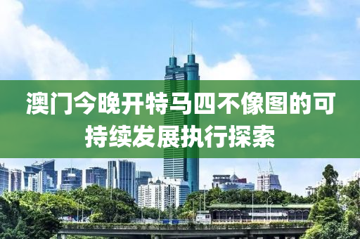 澳門今晚開特馬四不像圖的可持續(xù)發(fā)展執(zhí)行探索