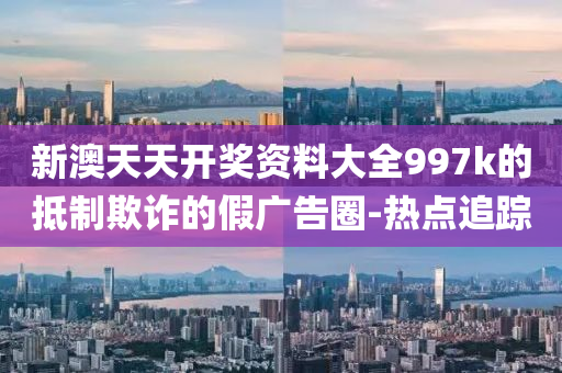 新澳天天開獎資料大全997k的抵制欺詐的假廣告圈-熱點追蹤