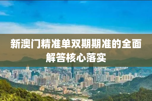 新澳門(mén)精準(zhǔn)單雙期期準(zhǔn)的全面解答核心落實(shí)