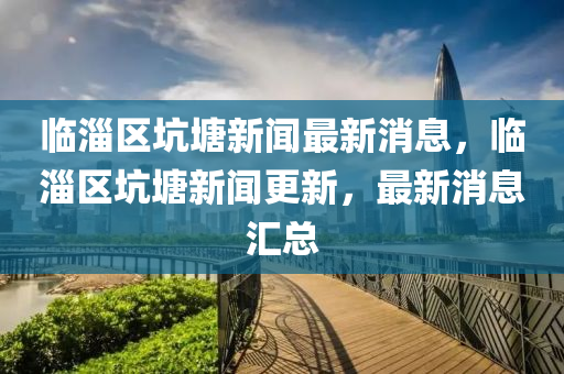 臨淄區(qū)坑塘新聞最新消息，臨淄區(qū)坑塘新聞更新，最新消息匯總