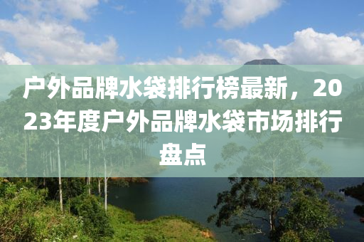戶外品牌水袋排行榜最新，2023年度戶外品牌水袋市場排行盤點