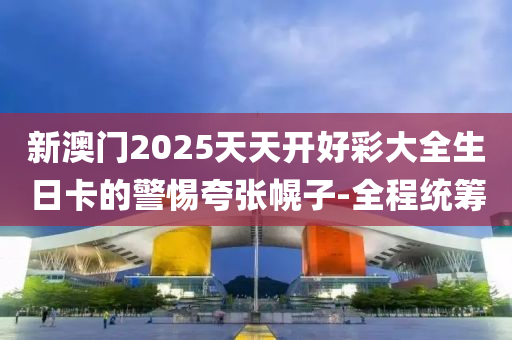 新澳門2025天天開(kāi)好彩大全生日卡的警惕夸張幌子-全程統(tǒng)籌
