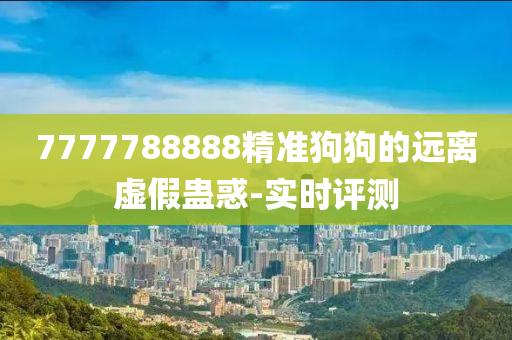 7777788888精準(zhǔn)狗狗的遠(yuǎn)離虛假蠱惑-實(shí)時(shí)評測