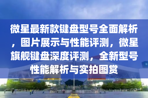 微星最新款鍵盤型號(hào)全面解析，圖片展示與性能評(píng)測(cè)，微星旗艦鍵盤深度評(píng)測(cè)，全新型號(hào)性能解析與實(shí)拍圖賞