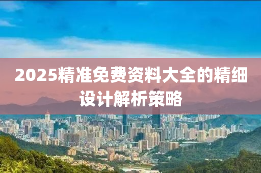 2025精準(zhǔn)免費(fèi)資料大全的精細(xì)設(shè)計解析策略