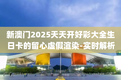 新澳門2025天天開好彩大全生日卡的留心虛假渲染-實時解析