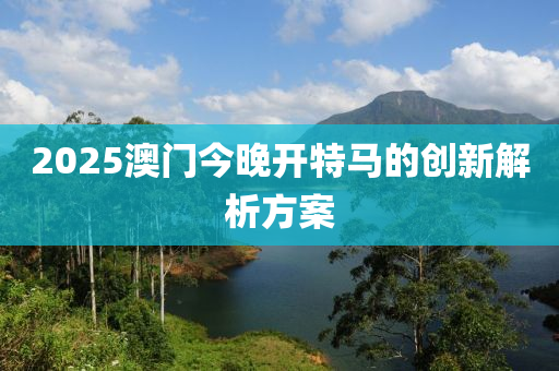 2025澳門今晚開特馬的創(chuàng)新解析方案