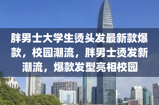 胖男士大學(xué)生燙頭發(fā)最新款爆款，校園潮流，胖男士燙發(fā)新潮流，爆款發(fā)型亮相校園