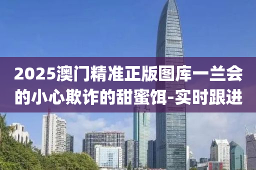 2025澳門精準(zhǔn)正版圖庫(kù)一蘭會(huì)的小心欺詐的甜蜜餌-實(shí)時(shí)跟進(jìn)