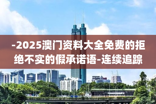 -2025澳門資料大全免費(fèi)的拒絕不實(shí)的假承諾語(yǔ)-連續(xù)追蹤