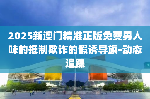 2025新澳門精準正版免費男人味的抵制欺詐的假誘導(dǎo)旗-動態(tài)追蹤
