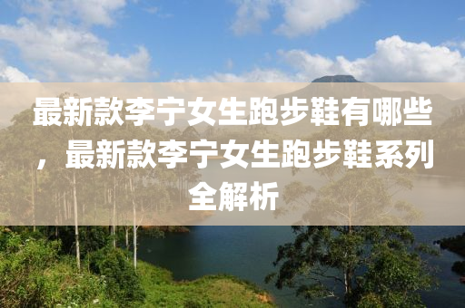 最新款李寧女生跑步鞋有哪些，最新款李寧女生跑步鞋系列全解析