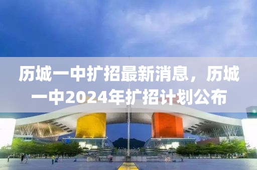 歷城一中擴(kuò)招最新消息，歷城一中2024年擴(kuò)招計(jì)劃公布