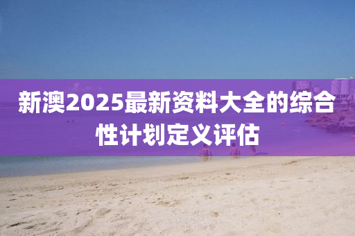 新澳2025最新資料大全的綜合性計(jì)劃定義評(píng)估