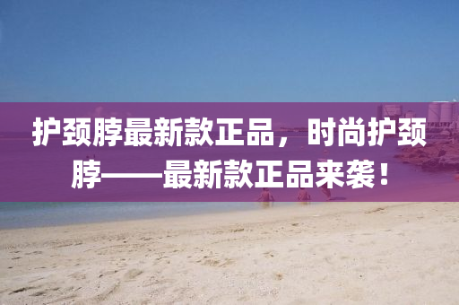 護(hù)頸脖最新款正品，時(shí)尚護(hù)頸脖——最新款正品來襲！