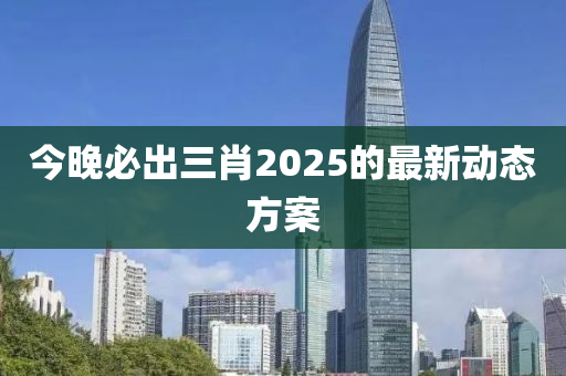 今晚必出三肖2025的最新動(dòng)態(tài)方案