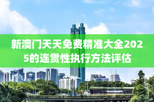 新澳門天天免費精準大全2025的連貫性執(zhí)行方法評估